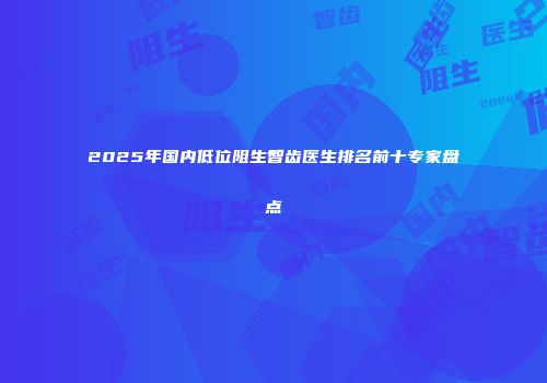 2025年国内低位阻生智齿医生排名前十专家盘点