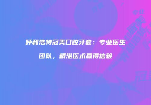 呼和浩特冠美口腔牙套：专业医生团队，精湛医术赢得信赖