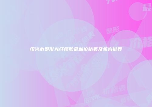 绍兴市整形光纤瘦脸最新价格表及机构推荐