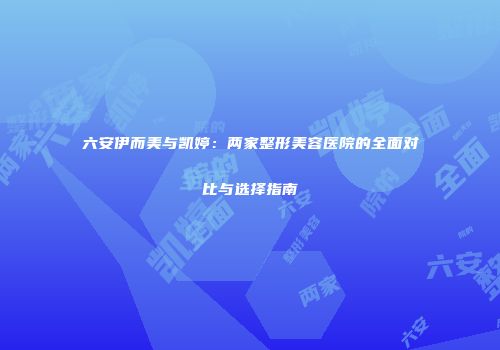 六安伊而美与凯婷：两家整形美容医院的全面对比与选择指南