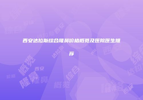 西安达拉斯综合隆鼻价格概览及医院医生推荐