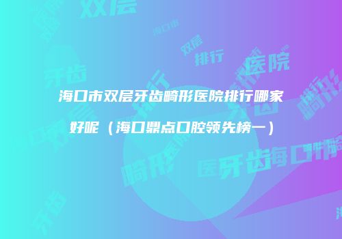海口市双层牙齿畸形医院排行哪家好呢（海口鼎点口腔领先榜一）