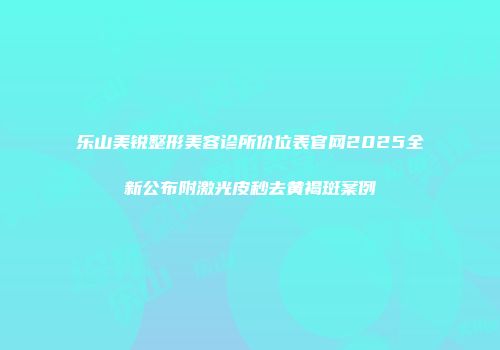 乐山美锐整形美容诊所价位表官网2025全新公布附激光皮秒去黄褐斑案例