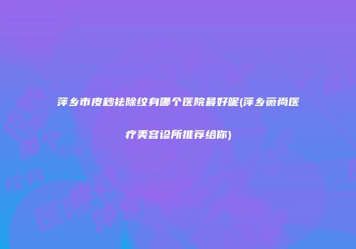 萍乡市皮秒祛除纹身哪个医院最好呢(萍乡薇尚医疗美容诊所推荐给你)