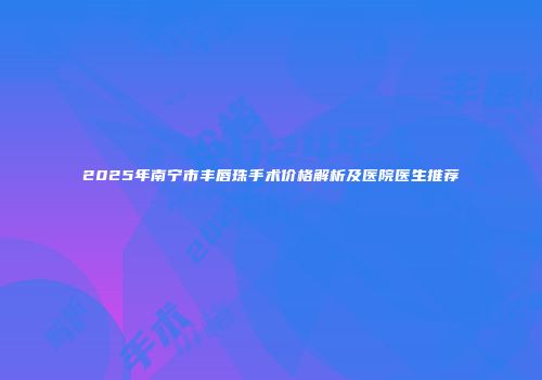 2025年南宁市丰唇珠手术价格解析及医院医生推荐
