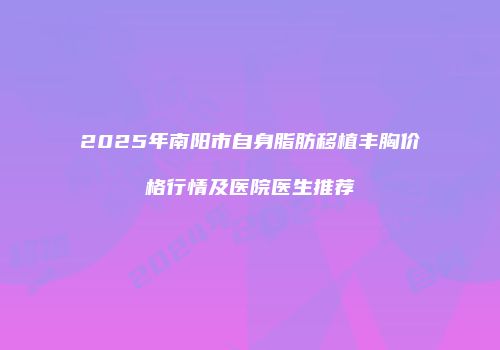 2025年南阳市自身脂肪移植丰胸价格行情及医院医生推荐