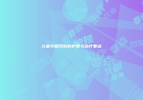 儿童牙龈凹陷的护理与治疗要点