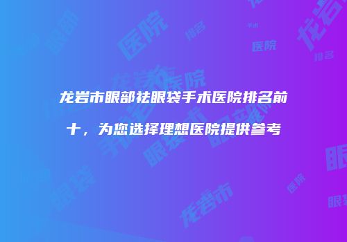 龙岩市眼部祛眼袋手术医院排名前十，为您选择理想医院提供参考
