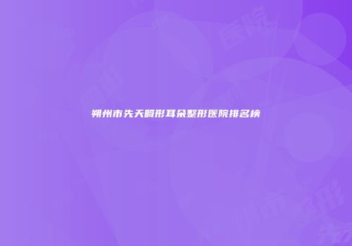 朔州市先天畸形耳朵整形医院排名榜