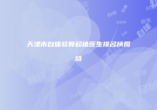 天津市自体软骨移植医生排名榜揭晓