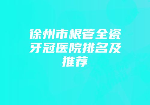 徐州市根管全瓷牙冠医院排名及推荐