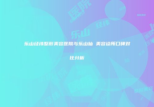 乐山经纬整形美容医院与乐山仙媄美容诊所口碑对比分析