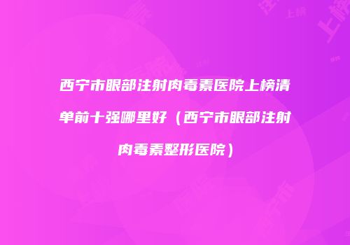 西宁市眼部注射肉毒素医院上榜清单前十强哪里好（西宁市眼部注射肉毒素整形医院）