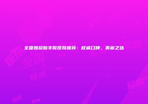 全国玻尿酸丰臀医院推荐：权威口碑，美丽之选