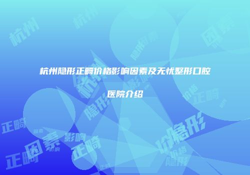 杭州隐形正畸价格影响因素及无忧整形口腔医院介绍