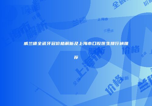 威兰德全瓷牙冠价格解析及上海市口腔医生排行榜推荐