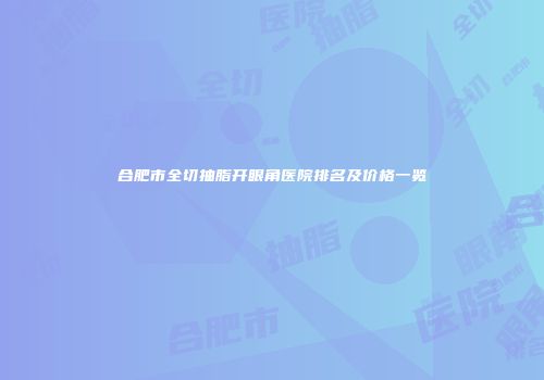 合肥市全切抽脂开眼角医院排名及价格一览