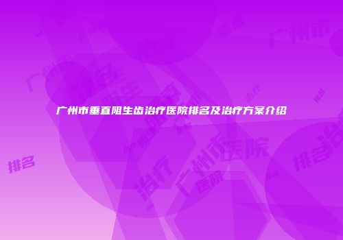 广州市垂直阻生齿治疗医院排名及治疗方案介绍
