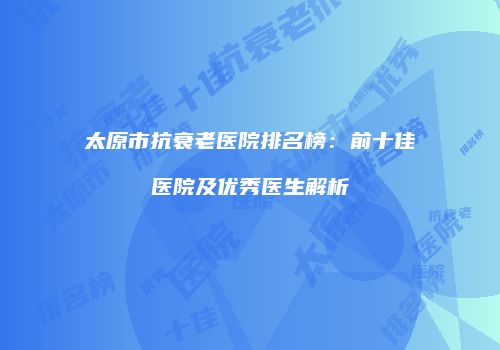 太原市抗衰老医院排名榜：前十佳医院及优秀医生解析
