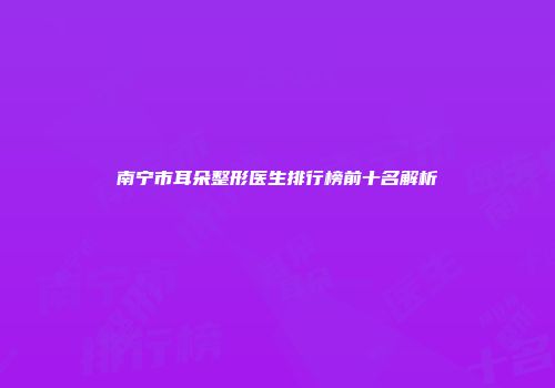 南宁市耳朵整形医生排行榜前十名解析