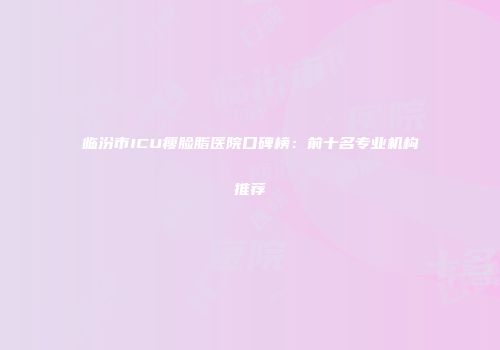 临汾市ICU瘦脸脂医院口碑榜：前十名专业机构推荐
