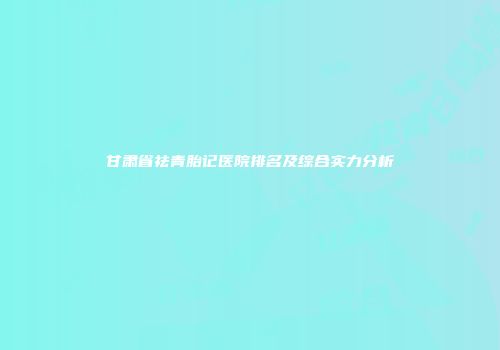 甘肃省祛青胎记医院排名及综合实力分析
