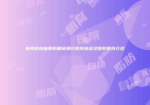 衡阳市自体脂肪眼窝填充医院排名及整形医院介绍