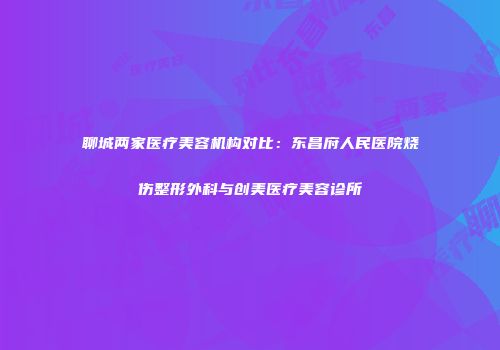 聊城两家医疗美容机构对比：东昌府人民医院烧伤整形外科与创美医疗美容诊所
