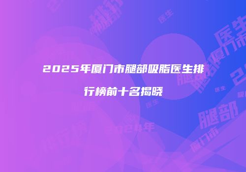 2025年厦门市腿部吸脂医生排行榜前十名揭晓