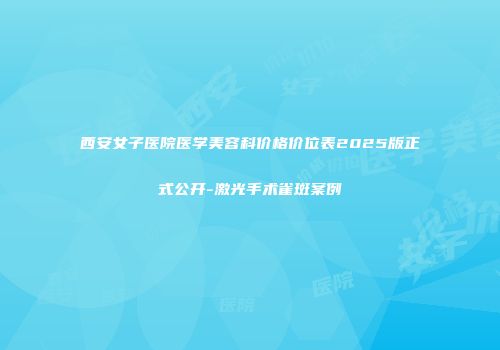 西安女子医院医学美容科价格价位表2025版正式公开-激光手术雀斑案例