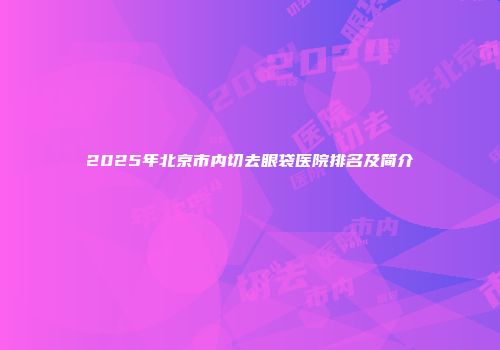 2025年北京市内切去眼袋医院排名及简介