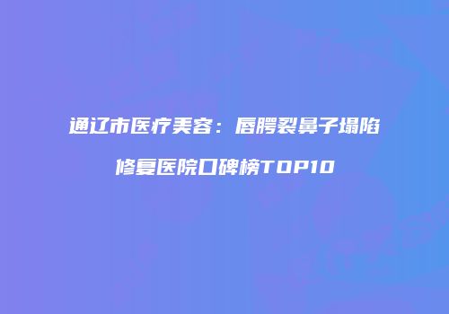 通辽市医疗美容：唇腭裂鼻子塌陷修复医院口碑榜TOP10