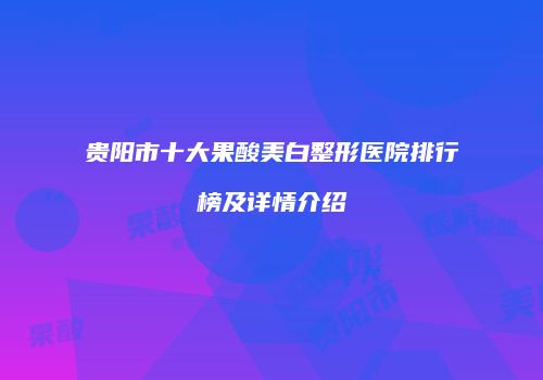 贵阳市十大果酸美白整形医院排行榜及详情介绍