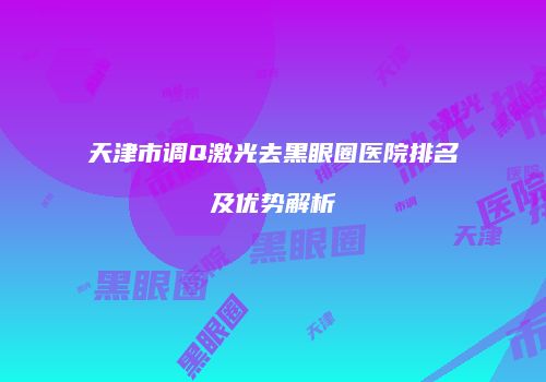 天津市调Q激光去黑眼圈医院排名及优势解析