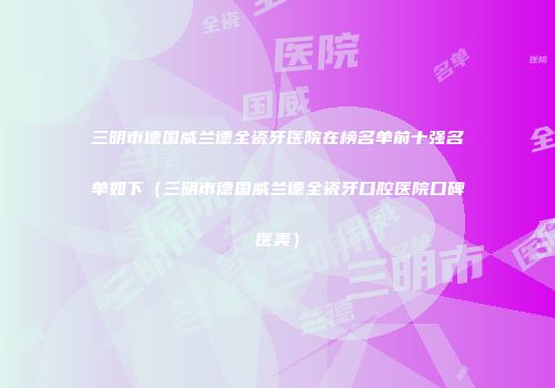 三明市德国威兰德全瓷牙医院在榜名单前十强名单如下（三明市德国威兰德全瓷牙口腔医院口碑医美）
