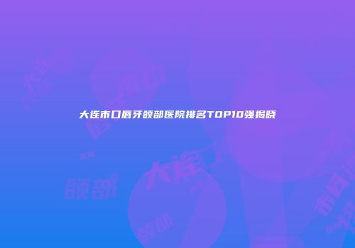 大连市口唇牙颌部医院排名TOP10强揭晓