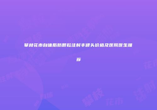 攀枝花市自体脂肪颗粒注射丰额头价格及医院医生推荐
