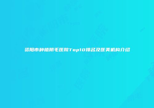 资阳市种植阴毛医院Top10排名及医美机构介绍