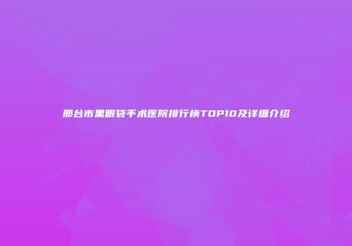 邢台市黑眼袋手术医院排行榜TOP10及详细介绍