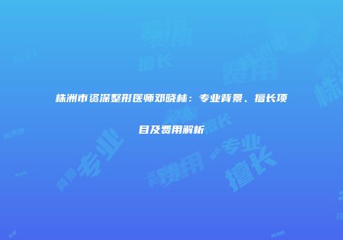 株洲市资深整形医师邓晓林：专业背景、擅长项目及费用解析