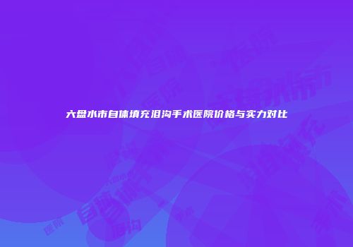 六盘水市自体填充泪沟手术医院价格与实力对比