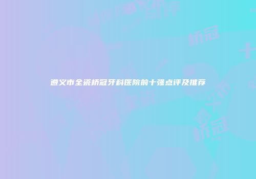 遵义市全瓷桥冠牙科医院前十强点评及推荐
