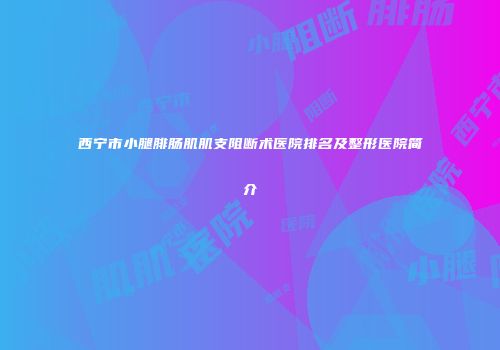 西宁市小腿腓肠肌肌支阻断术医院排名及整形医院简介