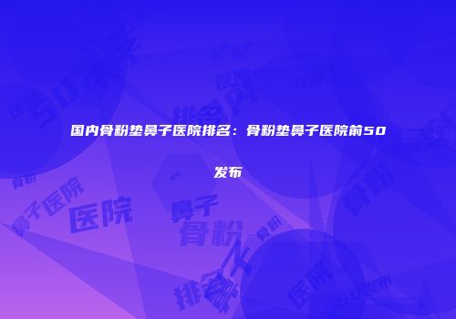 国内骨粉垫鼻子医院排名：骨粉垫鼻子医院前50发布