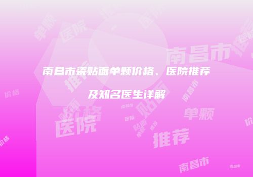 南昌市瓷贴面单颗价格、医院推荐及知名医生详解