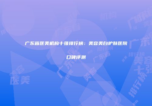 广东省医美机构十强排行榜：美容美白护肤医院口碑评测