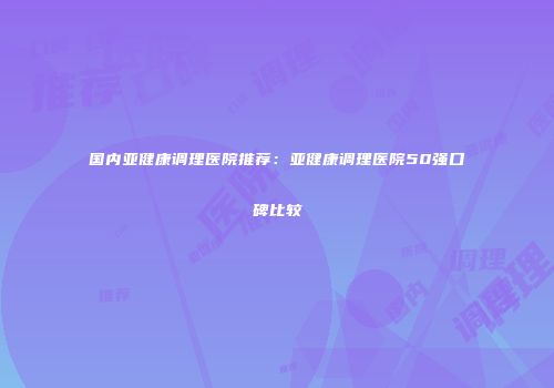 国内亚健康调理医院推荐：亚健康调理医院50强口碑比较