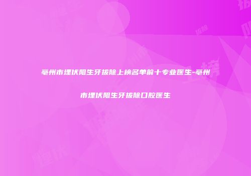 亳州市埋伏阻生牙拔除上榜名单前十专业医生-亳州市埋伏阻生牙拔除口腔医生