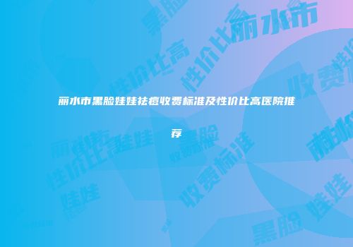 丽水市黑脸娃娃祛痘收费标准及性价比高医院推荐