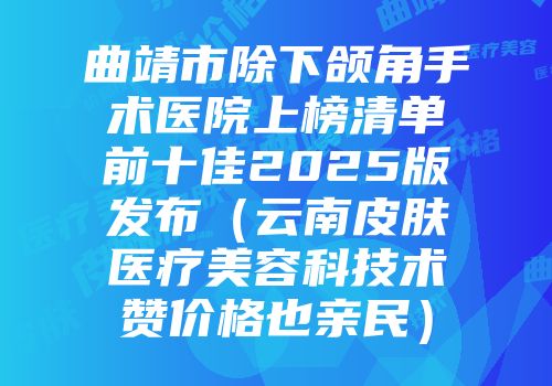 曲靖市除下颌角手术医院上榜清单前十佳2025版发布（云南皮肤医疗美容科技术赞价格也亲民）